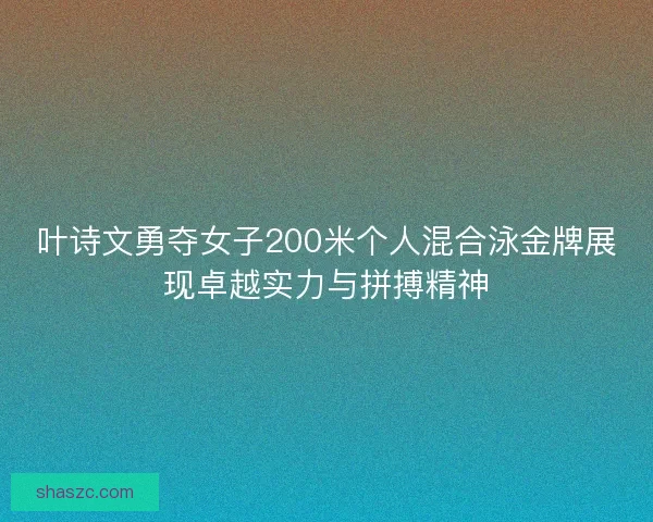 叶诗文勇夺女子200米个人混合泳金牌展现卓越实力与拼搏精神