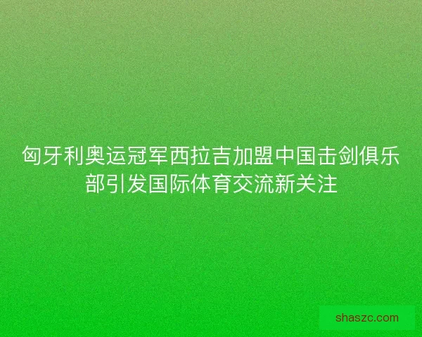 匈牙利奥运冠军西拉吉加盟中国击剑俱乐部引发国际体育交流新关注