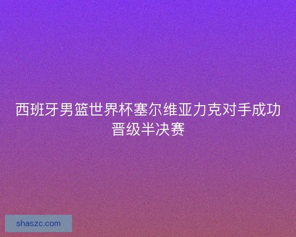 西班牙男篮世界杯塞尔维亚力克对手成功晋级半决赛