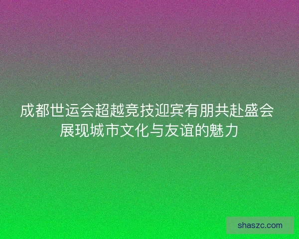 成都世运会超越竞技迎宾有朋共赴盛会 展现城市文化与友谊的魅力