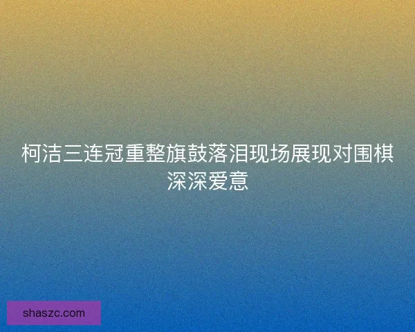 柯洁三连冠重整旗鼓落泪现场展现对围棋深深爱意