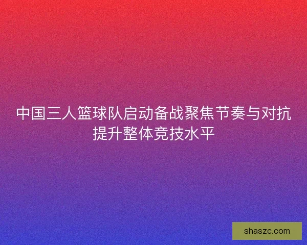 中国三人篮球队启动备战聚焦节奏与对抗提升整体竞技水平