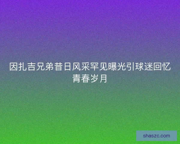 因扎吉兄弟昔日风采罕见曝光引球迷回忆青春岁月