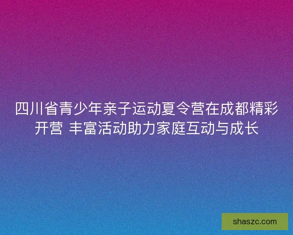 四川省青少年亲子运动夏令营在成都精彩开营 丰富活动助力家庭互动与成长