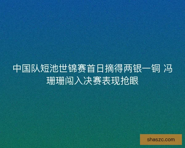 中国队短池世锦赛首日摘得两银一铜 冯珊珊闯入决赛表现抢眼
