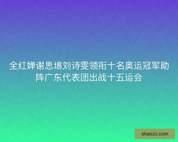 全红婵谢思埸刘诗雯领衔十名奥运冠军助阵广东代表团出战十五运会