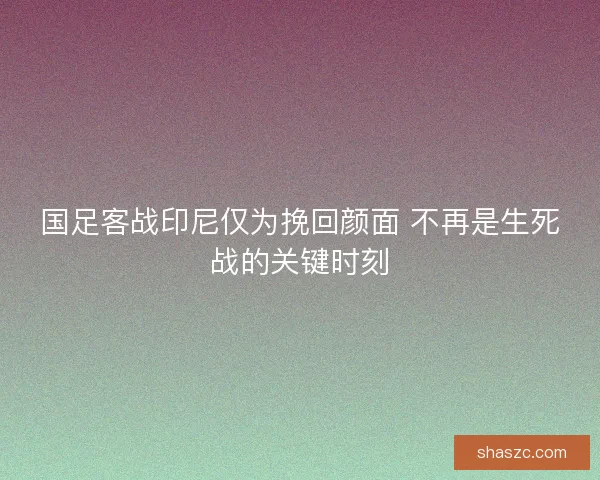 国足客战印尼仅为挽回颜面 不再是生死战的关键时刻
